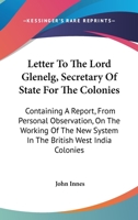 Letter to the Lord Glenelg, Secretary of State for the Colonies: Containing a Report, from Personal Observation, on the Working of the New System in the British West India Colonies (Classic Reprint) 1163589470 Book Cover