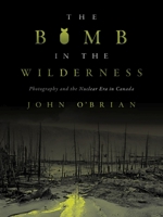 The Bomb in the Wilderness : Photography and the Nuclear Era in Canada 0774863889 Book Cover