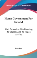 Home Government For Ireland: Irish Federalism! Its Meaning, Its Objects, And Its Hopes 1017067279 Book Cover