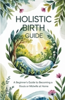 Holistic Birth Guide: A Beginner’s Guide to Becoming a Doula or Midwife at Home B0FM3TSTKY Book Cover