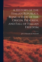 A History of the Italian Republics, Being a View of the Origin, Progress, and Fall of Italian Freedom 1021942383 Book Cover
