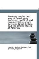 An essay on the best way of developing improved political and commercial relations between Great Bri 0548615152 Book Cover