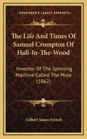 The Life and Times of Samuel Crompton: Inventor of the Spinning Machine Called the Mule: Being the Substance of Two Papers Read to the Members of the Bolton Mechanics' Institution 1021889881 Book Cover