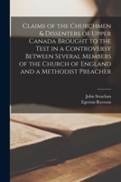 Claims of the Churchmen & Dissenters of Upper Canada Brought to the Test in a Controversy Between Several Members of the Church of England and a Methodist Preacher [microform] 1014445620 Book Cover