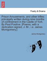 Prison Amusements, and other trifles: principally written during nine months of confinement in the Castle of York. By Paul Positive. [Poems, with a dedication signed, J- M-, i.e. James Montgomery.] 1140862359 Book Cover