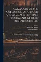 Catalogue Of The Collection Of Armour And Arms And Hunting Equipments Of Herr Richard Zschille: The Entire Collection Was Exhibited At The Chicago Exhibition, 1894 1019432233 Book Cover