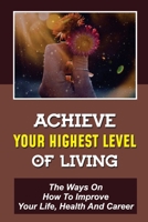 Achieve Your Highest Level Of Living: The Ways On How To Improve Your Life, Health And Career: Live Life More Elevated B09CKKML6L Book Cover