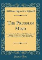 The Prussian Mind: An Address by the Honourable William Renwick Riddell, LL. D., Etc., Before the Empire Club of Canada, Toronto, March 15th, 1917 (Classic Reprint) 048485447X Book Cover
