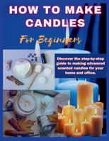 HOW TO MAKE CANDLES FOR BEGINNERS: Discover the step by step guide to making advanced scented candles for business and home. B0CSXNPTVX Book Cover