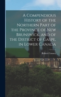 A Compendious History Of The Northern Part Of The Province Of New Brunswick, And Of The District Of Gaspe In Lower Canada 1241156522 Book Cover