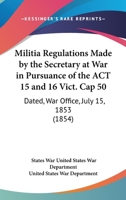 Militia Regulations Made By The Secretary At War In Pursuance Of The Act 15 And 16 Vict. Cap 50: Dated, War Office, July 15, 1853 116546943X Book Cover