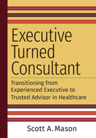 Executive Turned Consultant: Transitioning from Experienced Executive to Trusted Advisor in Healthcare 1640553371 Book Cover