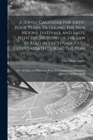 A Jewish Calendar for Sixty-four Years, Detailing the new Moons, Festivals, and Fasts, With the Sections of the law as Read in the Synagogues Every ... Commencing Sabbath is Altered; Together Awith 1015894992 Book Cover