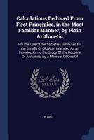 Calculations Deduced from First Principles, in the Most Familiar Manner, by Plain Arithmetic: For the Use of the Societies Instituted for the Benefit ... Doctrine of Annuities. by a Member of One of 1164594702 Book Cover