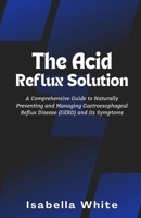 The Acid Reflux Solution: A Comprehensive Guide to Naturally Preventing and Managing Gastroesophageal Reflux Disease (GERD) and Its Symptoms B0CR7BYQVF Book Cover