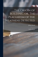 The Origin of Building, or, The Plagiarism of the Heathens Detected: in Five Books 1015198554 Book Cover