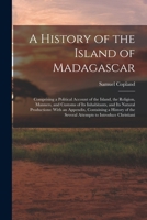 A History of the Island of Madagascar: Comprising a Political Account of the Island, the Religion, Manners, and Customs of Its Inhabitants, and Its ... the Several Attempts to Introduce Christiani 1016810954 Book Cover