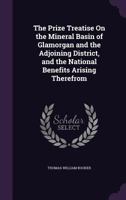 The Prize Treatise On the Mineral Basin of Glamorgan and the Adjoining District, and the National Benefits Arising Therefrom 1355799678 Book Cover