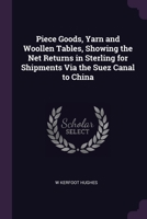 Piece Goods, Yarn and Woollen Tables, Showing the Net Returns in Sterling for Shipments Via the Suez Canal to China 102269264X Book Cover