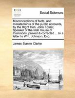 Misconceptions of facts, and mistatements of the public accounts, by the Right Hon. John Foster, Speaker of the Irish House of Commons, proved & corrected ... In a letter to Wm. Johnson, Esq. 1171429274 Book Cover
