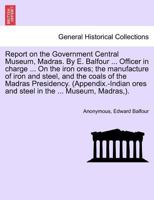 Report on the Government Central Museum, Madras. By E. Balfour ... Officer in charge ... On the iron ores; the manufacture of iron and steel, and the ... ores and steel in the ... Museum, Madras,). 1241607796 Book Cover