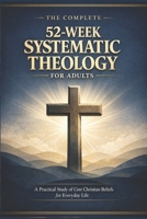 THE COMPLETE 52-WEEK SYSTEMATIC THEOLOGY FOR ADULTS: A Practical Study of Core Christian Beliefs for Everyday life B0GXXHFLCQ Book Cover