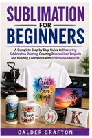 Sublimation for Beginners: A Complete Step by Step Guide to Mastering Sublimation Printing, Creating Personalized Projects and Building Confidence ... Results (Crafts and Self help books series) B0HD1Y2PBY Book Cover
