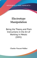 Electrotype Manipulation: Being the Theory and Plain Instructions in the Art of Working in Metals, by Precipitating Them From Their Solutions, Through ... Arts of Electro-plating, Electro-gilding, ... 1015044182 Book Cover