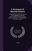 A Dictionary Of Spanish Painters: Comprehending Simply That Part Of Their Biography Immediately Connected With The Arts, From The Fourteenth Century T 1348032839 Book Cover