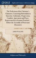 The perfection of the Christian's character, consisting particularly in sincerity, uniformity, progression, comfort, agreement and peace, represented ... before the assembly of Protestant dissenters 1171000790 Book Cover