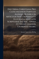 Doctrina Christiana Pro Catechizandis Parvulis Aliisque Rudibus In Articulis Fidei Disposita Et Elucidata Allegatis Scripturae Sacrae... Opera Et Studio Joannis Laurentii Helbig... 1175265462 Book Cover
