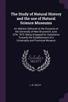 The Study of Natural History and the Use of Natural Science Museums: An Address Delivered at the Encoenia of the University of New Brunswick June 27th 1378693612 Book Cover