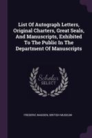 List of Autograph Letters, Original Charters, Great Seals, and Manuscripts, Exhibited to the Public in the Department of Manuscripts 1378447484 Book Cover
