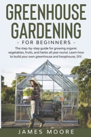 Greenhouse Gardening for Beginners: The Step By Step Guide For Growing Organic Vegetables, Fruits and Herbs All Year Round. Learn How To Build Your Own Greenhouse And Hoophouse, DIY B0863TFGJQ Book Cover