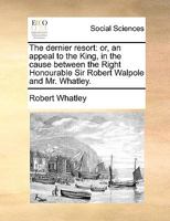 The dernier resort: or, an appeal to the King, in the cause between the Right Honourable Sir Robert Walpole and Mr. Whatley. 1170696724 Book Cover