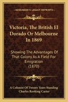 Victoria, The British El Dorado Or Melbourne In 1869: Showing The Advantages Of That Colony As A Field For Emigration 1165786753 Book Cover