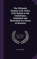 The Fifteenth Chapter Of St. Paul's First Epistle To The Corinthians: Explained And Illustrated In A Series Of Sermons 1437171044 Book Cover