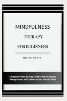 MINDFULNESS THERAPY FOR BEGINNERS: A Beginner’s Step-By-Step Guide to Reduce Anxiety, Manage Stress, and Cultivate a Calm, Peaceful Mind B0G4MH9159 Book Cover