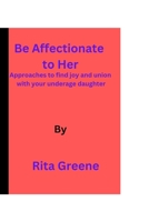 Be Affectionate to Her: Approaches to find joy and union with your underage daughter. B0BR77J6Q3 Book Cover