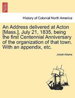 An Address delivered at Acton [Mass.], July 21, 1835, being the first Centennial Anniversary of the organization of that town. With an appendix, etc. 1241333408 Book Cover