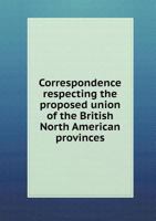 Correspondence Respecting the Proposed Union of the British North American Provinces 5518661363 Book Cover