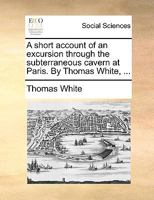 A short account of an excursion through the subterraneous cavern at Paris. By Thomas White, ... 1170128203 Book Cover