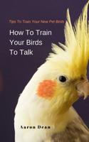 How To Train Your Birds To Talk: Tips To Train Your New Pet Birds 109462957X Book Cover