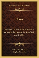 Texas: Address Of The Hon. William H. Wharton, Delivered In New York, April, 1836: Also, Address Of The Hon. Stephen F. Austin, Delivered March, 1836 0548566259 Book Cover