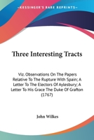 Three Interesting Tracts: Viz. Observations On The Papers Relative To The Rupture With Spain; A Letter To The Electors Of Aylesbury; A Letter To His Grace The Duke Of Grafton 1437352251 Book Cover