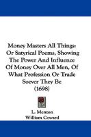 Money Masters All Things: Or Satyrical Poems, Showing The Power And Influence Of Money Over All Men, Of What Profession Or Trade Soever They Be 1104357372 Book Cover