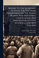 Report To The Secretary Of State For The Home Department On The Wages Boards And Industrial Conciliation And Arbitration Acts Of Australia And New Zealand 1024889009 Book Cover