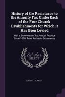 History of the Resistance to the Annuity Tax Under Each of the Four Church Establishments for Which It Has Been Levied: With a Statement of Its Annual Produce Since 1690. from Authenic Documents 1377631664 Book Cover