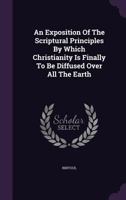 An Exposition Of The Scriptural Principles By Which Christianity Is Finally To Be Diffused Over All The Earth 1354547853 Book Cover