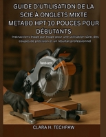 Guide d'utilisation de la scie à onglets mixte Metabo HPT 10 pouces pour débutants: Instructions étape par étape pour une utilisation sûre, des coupes ... et un résultat professionnel (French Edition) B0FR56M8RR Book Cover